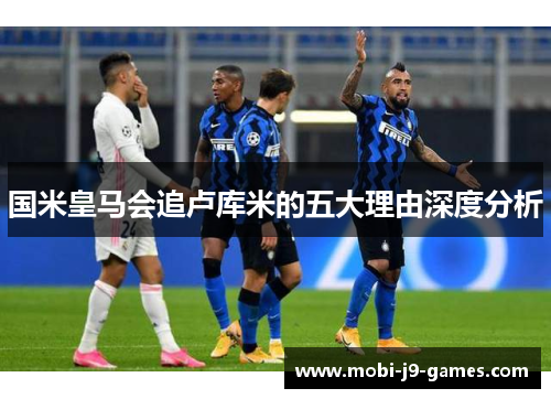 国米皇马会追卢库米的五大理由深度分析
