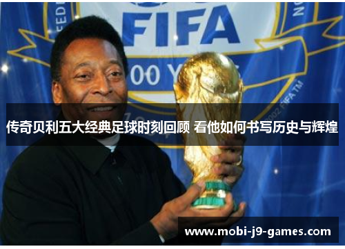 传奇贝利五大经典足球时刻回顾 看他如何书写历史与辉煌