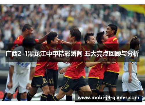 广西2-1黑龙江中甲精彩瞬间 五大亮点回顾与分析