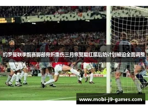 约罗曼联季前赛脚部骨折重伤三月恢复期红魔后防计划被迫全面调整 约罗曼联季前赛脚部骨折重伤三月恢复期红魔后防计划被迫全面调整
